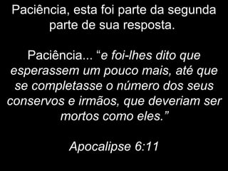 Paciência, esta foi parte da segunda
parte de sua resposta.
Paciência... “e foi-lhes dito que
esperassem um pouco mais, até que
se completasse o número dos seus
conservos e irmãos, que deveriam ser
mortos como eles.”
Apocalipse 6:11
 