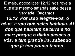 E mais, apocalipse 12.12 nos revela
que até mesmo satanás sabe dessa
verdade. Ouçamos:
12.12 Por isso alegrai-vos, ó
céus, e vós que neles habitais. Ai
dos que habitam na terra e no
mar; porque o diabo desceu a
vós, e tem grande ira, sabendo
que já tem pouco tempo.
 