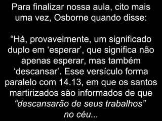 Para finalizar nossa aula, cito mais
uma vez, Osborne quando disse:
“Há, provavelmente, um significado
duplo em ‘esperar’, que significa não
apenas esperar, mas também
‘descansar’. Esse versículo forma
paralelo com 14.13, em que os santos
martirizados são informados de que
“descansarão de seus trabalhos”
no céu...
 
