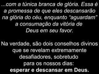 ...com a túnica branca de glória. Essa é
a promessa de que eles descansarão
na glória do céu, enquanto “aguardam”
a consumação da vitória de
Deus em seu favor.
Na verdade, são dois conselhos divinos
que se revelam extremamente
desafiadores, sobretudo
para os nossos dias:
esperar e descansar em Deus.
 