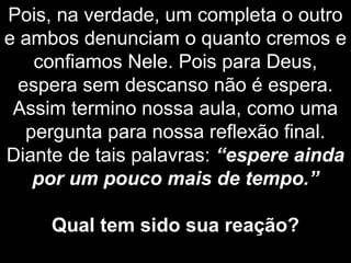 Pois, na verdade, um completa o outro
e ambos denunciam o quanto cremos e
confiamos Nele. Pois para Deus,
espera sem descanso não é espera.
Assim termino nossa aula, como uma
pergunta para nossa reflexão final.
Diante de tais palavras: “espere ainda
por um pouco mais de tempo.”
Qual tem sido sua reação?
 