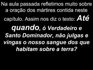 Na aula passada refletimos muito sobre
a oração dos mártires contida neste
capítulo. Assim nos diz o texto: Até
quando, ó Verdadeiro e
Santo Dominador, não julgas e
vingas o nosso sangue dos que
habitam sobre a terra?
 