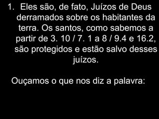 1. Eles são, de fato, Juízos de Deus
derramados sobre os habitantes da
terra. Os santos, como sabemos a
partir de 3. 10 / 7. 1 a 8 / 9.4 e 16.2,
são protegidos e estão salvo desses
juízos.
Ouçamos o que nos diz a palavra:
 