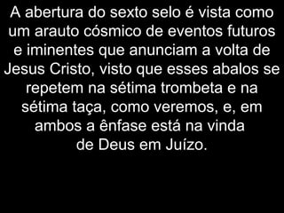 A abertura do sexto selo é vista como
um arauto cósmico de eventos futuros
e iminentes que anunciam a volta de
Jesus Cristo, visto que esses abalos se
repetem na sétima trombeta e na
sétima taça, como veremos, e, em
ambos a ênfase está na vinda
de Deus em Juízo.
 