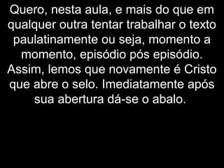 Quero, nesta aula, e mais do que em
qualquer outra tentar trabalhar o texto
paulatinamente ou seja, momento a
momento, episódio pós episódio.
Assim, lemos que novamente é Cristo
que abre o selo. Imediatamente após
sua abertura dá-se o abalo.
 