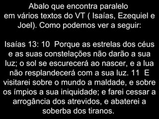 Abalo que encontra paralelo
em vários textos do VT ( Isaías, Ezequiel e
Joel). Como podemos ver a seguir:
Isaías 13: 10 Porque as estrelas dos céus
e as suas constelações não darão a sua
luz; o sol se escurecerá ao nascer, e a lua
não resplandecerá com a sua luz. 11 E
visitarei sobre o mundo a maldade, e sobre
os ímpios a sua iniquidade; e farei cessar a
arrogância dos atrevidos, e abaterei a
soberba dos tiranos.
 