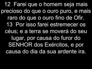 12 Farei que o homem seja mais
precioso do que o ouro puro, e mais
raro do que o ouro fino de Ofir.
13 Por isso farei estremecer os
céus; e a terra se moverá do seu
lugar, por causa do furor do
SENHOR dos Exércitos, e por
causa do dia da sua ardente ira.
 