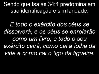 Sendo que Isaías 34:4 predomina em
sua identificação e similaridade:
E todo o exército dos céus se
dissolverá, e os céus se enrolarão
como um livro; e todo o seu
exército cairá, como cai a folha da
vide e como cai o figo da figueira.
 