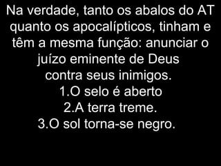 Na verdade, tanto os abalos do AT
quanto os apocalípticos, tinham e
têm a mesma função: anunciar o
juízo eminente de Deus
contra seus inimigos.
1.O selo é aberto
2.A terra treme.
3.O sol torna-se negro.
 