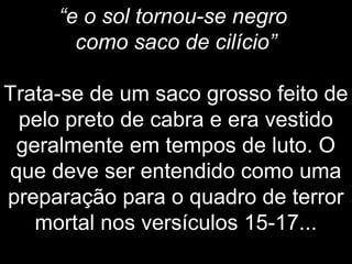 “e o sol tornou-se negro
como saco de cilício”
Trata-se de um saco grosso feito de
pelo preto de cabra e era vestido
geralmente em tempos de luto. O
que deve ser entendido como uma
preparação para o quadro de terror
mortal nos versículos 15-17...
 
