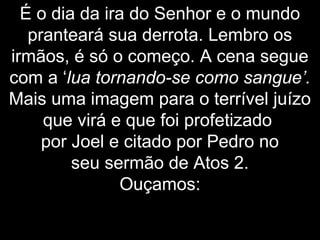 É o dia da ira do Senhor e o mundo
pranteará sua derrota. Lembro os
irmãos, é só o começo. A cena segue
com a ‘lua tornando-se como sangue’.
Mais uma imagem para o terrível juízo
que virá e que foi profetizado
por Joel e citado por Pedro no
seu sermão de Atos 2.
Ouçamos:
 