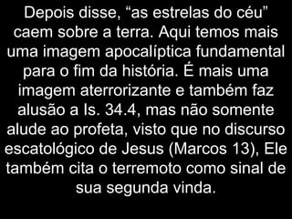 Depois disse, “as estrelas do céu”
caem sobre a terra. Aqui temos mais
uma imagem apocalíptica fundamental
para o fim da história. É mais uma
imagem aterrorizante e também faz
alusão a Is. 34.4, mas não somente
alude ao profeta, visto que no discurso
escatológico de Jesus (Marcos 13), Ele
também cita o terremoto como sinal de
sua segunda vinda.
 