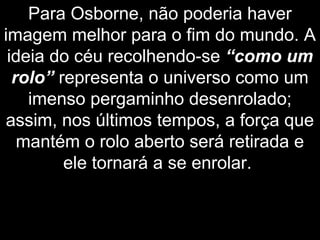 Para Osborne, não poderia haver
imagem melhor para o fim do mundo. A
ideia do céu recolhendo-se “como um
rolo” representa o universo como um
imenso pergaminho desenrolado;
assim, nos últimos tempos, a força que
mantém o rolo aberto será retirada e
ele tornará a se enrolar.
 