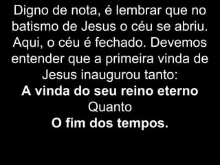 Digno de nota, é lembrar que no
batismo de Jesus o céu se abriu.
Aqui, o céu é fechado. Devemos
entender que a primeira vinda de
Jesus inaugurou tanto:
A vinda do seu reino eterno
Quanto
O fim dos tempos.
 
