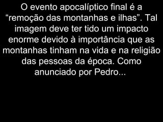 O evento apocalíptico final é a
“remoção das montanhas e ilhas”. Tal
imagem deve ter tido um impacto
enorme devido à importância que as
montanhas tinham na vida e na religião
das pessoas da época. Como
anunciado por Pedro...
 
