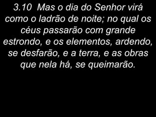 3.10 Mas o dia do Senhor virá
como o ladrão de noite; no qual os
céus passarão com grande
estrondo, e os elementos, ardendo,
se desfarão, e a terra, e as obras
que nela há, se queimarão.
 