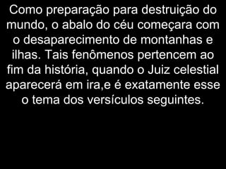 Como preparação para destruição do
mundo, o abalo do céu começara com
o desaparecimento de montanhas e
ilhas. Tais fenômenos pertencem ao
fim da história, quando o Juiz celestial
aparecerá em ira,e é exatamente esse
o tema dos versículos seguintes.
 