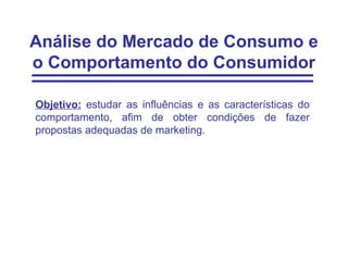 Análise do Mercado de Consumo e
o Comportamento do Consumidor

Objetivo: estudar as influências e as características do
comportamento, afim de obter condições de fazer
propostas adequadas de marketing.
 
