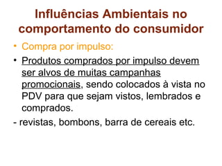Influências Ambientais no
 comportamento do consumidor
• Compra por impulso:
• Produtos comprados por impulso devem
   ser alvos de muitas campanhas
   promocionais, sendo colocados à vista no
   PDV para que sejam vistos, lembrados e
   comprados.
- revistas, bombons, barra de cereais etc.
 