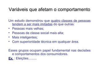 Variáveis que afetam o comportamento

Um estudo demonstrou que quatro classes de pessoas
  tendem a ser mais imitadas do que outras:
• Pessoas mais velhas;
• Pessoas de classe social mais alta;
• Mais inteligentes;
• Com superioridade técnica em qualquer área.

Esses grupos ocupam papel fundamental nas decisões
  e comportamentos dos consumidores.
Ex. : Eleições.........
 