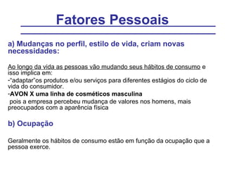 Fatores Pessoais
a) Mudanças no perfil, estilo de vida, criam novas
necessidades:

Ao longo da vida as pessoas vão mudando seus hábitos de consumo e
isso implica em:
-“adaptar”os produtos e/ou serviços para diferentes estágios do ciclo de
vida do consumidor.
-AVON X uma linha de cosméticos masculina
 pois a empresa percebeu mudança de valores nos homens, mais
preocupados com a aparência física

b) Ocupação

Geralmente os hábitos de consumo estão em função da ocupação que a
pessoa exerce.
 