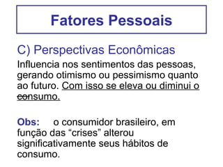 Fatores Pessoais
C) Perspectivas Econômicas
Influencia nos sentimentos das pessoas,
gerando otimismo ou pessimismo quanto
ao futuro. Com isso se eleva ou diminui o
consumo.

Obs: o consumidor brasileiro, em
função das “crises” alterou
significativamente seus hábitos de
consumo.
 