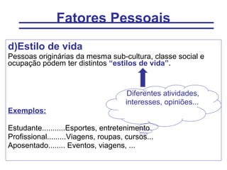Fatores Pessoais
d)Estilo de vida
Pessoas originárias da mesma sub-cultura, classe social e
ocupação podem ter distintos “estilos de vida”.


                                       Diferentes atividades,
                                      interesses, opiniões...
Exemplos:

Estudante...........Esportes, entretenimento
Profissional.........Viagens, roupas, cursos...
Aposentado........ Eventos, viagens, ...
 