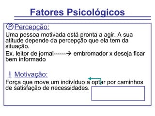 Fatores Psicológicos
Percepção:
Uma pessoa motivada está pronta a agir. A sua
atitude depende da percepção que ela tem da
situação.
Ex. leitor de jornal------ embromador x deseja ficar
bem informado

Motivação:
Força que move um indivíduo a optar por caminhos
de satisfação de necessidades.
 