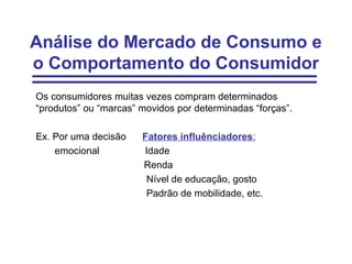 Análise do Mercado de Consumo e
o Comportamento do Consumidor
Os consumidores muitas vezes compram determinados
“produtos” ou “marcas” movidos por determinadas “forças”.

Ex. Por uma decisão    Fatores influênciadores:
    emocional          Idade
                       Renda
                        Nível de educação, gosto
                        Padrão de mobilidade, etc.
 