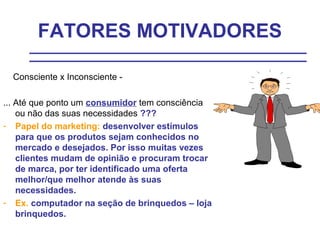 FATORES MOTIVADORES

  Consciente x Inconsciente -

... Até que ponto um consumidor tem consciência
    ou não das suas necessidades ???
- Papel do marketing: desenvolver estímulos
    para que os produtos sejam conhecidos no
    mercado e desejados. Por isso muitas vezes
    clientes mudam de opinião e procuram trocar
    de marca, por ter identificado uma oferta
    melhor/que melhor atende às suas
    necessidades.
- Ex. computador na seção de brinquedos – loja
    brinquedos.
 