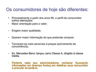 Os consumidores de hoje são diferentes:
•   Principalmente a partir dos anos 90, o perfil do consumidor
    sofreu alterações:
-   Maior orientação para o valor;

-   Exigem maior qualidade;

-   Querem maior informação do que pretende comprar;

-   Tornaram-se mais sensíveis à preços (acirramento da
    concorrência).

-   Ex. Mercedes Benz: lançou carro Classe A, dirigido á classe
    média.

-   Portanto cabe aos administradores conhecer (buscando
    informações em diversas fontes) em detalhes esse consumidor
    e procurar encantá-lo.
 