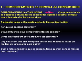 I - COMPORTAMENTO de COMPRA do CONSUMIDOR
COMPORTAMENTO do CONSUMIDOR                      Compreende todas
as decisões e atividades do consumidor ligadas à escolha, compra,
uso e descarte dos bens e serviços.

A pesquisa sobre o Comportamento do Consumidor indica:

Por que as pessoas compram?

O que influencia seus comportamentos de compra?

Como eles decidem entre produtos concorrentes?

O que faz com que elas comprem uma marca repetidas vezes ou
mudem de uma marca para outra?

Qual o relacionamento que os consumidores querem com as marcas
que compram?
 