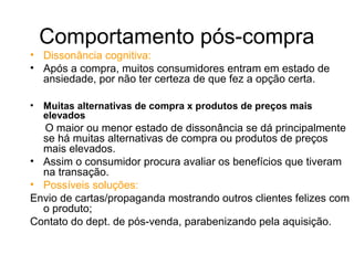 Comportamento pós-compra
• Dissonância cognitiva:
• Após a compra, muitos consumidores entram em estado de
  ansiedade, por não ter certeza de que fez a opção certa.

•   Muitas alternativas de compra x produtos de preços mais
    elevados
  O maior ou menor estado de dissonância se dá principalmente
  se há muitas alternativas de compra ou produtos de preços
  mais elevados.
• Assim o consumidor procura avaliar os benefícios que tiveram
  na transação.
• Possíveis soluções:
Envio de cartas/propaganda mostrando outros clientes felizes com
  o produto;
Contato do dept. de pós-venda, parabenizando pela aquisição.
 