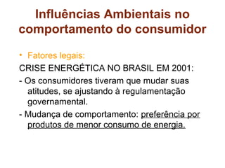 Influências Ambientais no
comportamento do consumidor
• Fatores legais:
CRISE ENERGÉTICA NO BRASIL EM 2001:
- Os consumidores tiveram que mudar suas
  atitudes, se ajustando à regulamentação
  governamental.
- Mudança de comportamento: preferência por
  produtos de menor consumo de energia.
 