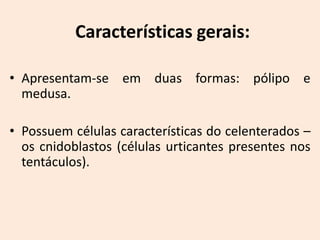Características gerais:

• Apresentam-se em duas formas: pólipo e
  medusa.

• Possuem células características do celenterados –
  os cnidoblastos (células urticantes presentes nos
  tentáculos).
 