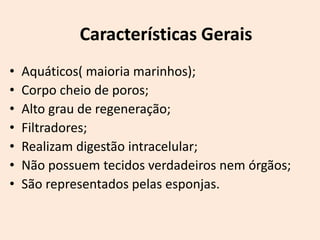 Características Gerais
•   Aquáticos( maioria marinhos);
•   Corpo cheio de poros;
•   Alto grau de regeneração;
•   Filtradores;
•   Realizam digestão intracelular;
•   Não possuem tecidos verdadeiros nem órgãos;
•   São representados pelas esponjas.
 