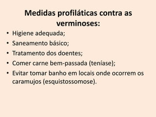 Medidas profiláticas contra as
               verminoses:
•   Higiene adequada;
•   Saneamento básico;
•   Tratamento dos doentes;
•   Comer carne bem-passada (teníase);
•   Evitar tomar banho em locais onde ocorrem os
    caramujos (esquistossomose).
 