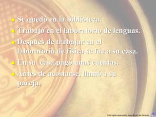    Se quedó en la biblioteca.
   Trabajó en el laboratorio de lenguas.
   Después de trabajar en el
    laboratorio de física se fue a su casa.
   En su casa pagó unas cuentas.
   Antes de acostarse, llamó a su
    pareja.


                                © All rights reserved to Joyce Bruhn de Garavito
 