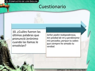 CAPÍTULO 6 - Dos Héroes de la Edad Media
Cuestionario
10. ¿Cuáles fueron las
últimas palabras que
pronunció Jerónimo
cuando las llamas le
envolvían?
Señor padre todopoderoso,
ten piedad de mi y perdóname
mis pecados; porque tu sabes
que siempre he amado tu
verdad.
 