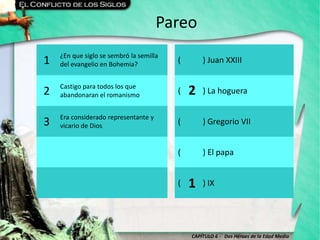 CAPÍTULO 6 - Dos Héroes de la Edad Media
Pareo
1 ¿En que siglo se sembró la semilla
del evangelio en Bohemia?
( ) Juan XXIII
2 Castigo para todos los que
abandonaran el romanismo
( ) La hoguera
3 Era considerado representante y
vicario de Dios
( ) Gregorio VII
( ) El papa
( ) IX
2
1
 