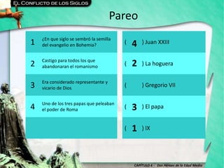 CAPÍTULO 6 - Dos Héroes de la Edad Media
Pareo
1 ¿En que siglo se sembró la semilla
del evangelio en Bohemia?
( ) Juan XXIII
2 Castigo para todos los que
abandonaran el romanismo
( ) La hoguera
3 Era considerado representante y
vicario de Dios
( ) Gregorio VII
4 Uno de los tres papas que peleaban
el poder de Roma
( ) El papa
( ) IX
4
2
3
1
 