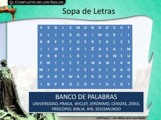 CAPÍTULO 6 - Dos Héroes de la Edad Media
Sopa de Letras
BANCO DE PALABRAS
UNIVERSIDAD, PRAGA, WICLEF, JERÓNIMO, CENIZAS, ZISKA,
PROCOPIO, BIBLIA, RIN, SEGISMUNDO
S E G I S M U N D O S V F
E L J E R O N I M O R I I
B B E F F U E R Z A L Z S
I I W C E N I Z A S A I M
P B B I L B L I A G W S U
E W I L C E F W A W I K N
M I U N I V E R S I D A D
M A R T W A P R O C O P O
I N P R O C O P I O L O I
 