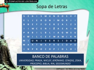 CAPÍTULO 6 - Dos Héroes de la Edad Media
Sopa de Letras
BANCO DE PALABRAS
UNIVERSIDAD, PRAGA, WICLEF, JERÓNIMO, CENIZAS, ZISKA,
PROCOPIO, BIBLIA, RIN, SEGISMUNDO
S E G I S M U N D O S V F
E L J E R O N I M O R I I
B B E F F U E R Z A L Z S
I I W C E N I Z A S A I M
P B B I L B L I A G W S U
E W I L C E F W A W I K N
M I U N I V E R S I D A D
M A R T W A P R O C O P O
I N P R O C O P I O L O I
 