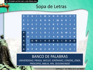 CAPÍTULO 6 - Dos Héroes de la Edad Media
Sopa de Letras
BANCO DE PALABRAS
UNIVERSIDAD, PRAGA, WICLEF, JERÓNIMO, CENIZAS, ZISKA,
PROCOPIO, BIBLIA, RIN, SEGISMUNDO
S E G I S M U N D O S V F
E L J E R O N I M O R I I
B B E F F U E R Z A L Z S
P I W C E N I Z A S A I M
P B B I L B L I A G W S U
R W I L C E F A A W I K N
A I U N I V E R S I D A D
G A R T W A P R O C O P O
A N P R O C O P I O L O I
 