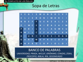 CAPÍTULO 6 - Dos Héroes de la Edad Media
Sopa de Letras
BANCO DE PALABRAS
UNIVERSIDAD, PRAGA, WICLEF, JERÓNIMO, CENIZAS, ZISKA,
PROCOPIO, BIBLIA, RIN, SEGISMUNDO
S E G I S M U N D O S V F
E L J E R O N I M O R I I
B B E F F U E R Z A L Z S
P I W C E N I Z A S A I M
P B B I L B L I A G W S U
R W I L C E F A A W I K N
A I U N I V E R S I D A D
G A R T W A P R O C O P O
A N P R O C O P I O L O I
 