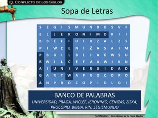 CAPÍTULO 6 - Dos Héroes de la Edad Media
Sopa de Letras
BANCO DE PALABRAS
UNIVERSIDAD, PRAGA, WICLEF, JERÓNIMO, CENIZAS, ZISKA,
PROCOPIO, BIBLIA, RIN, SEGISMUNDO
S E G I S M U N D O S V F
E L J E R O N I M O R I I
B B E F F U E R Z A L Z S
P I W C E N I Z A S A I M
P B B I L B L I A G W S U
R W I L C E F A A W I K N
A I U N I V E R S I D A D
G A R T W A P R O C O P O
A N P R O C O P I O L O I
 