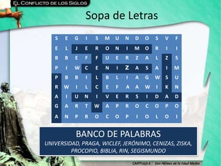CAPÍTULO 6 - Dos Héroes de la Edad Media
Sopa de Letras
BANCO DE PALABRAS
UNIVERSIDAD, PRAGA, WICLEF, JERÓNIMO, CENIZAS, ZISKA,
PROCOPIO, BIBLIA, RIN, SEGISMUNDO
S E G I S M U N D O S V F
E L J E R O N I M O R I I
B B E F F U E R Z A L Z S
P I W C E N I Z A S A I M
P B B I L B L I A G W S U
R W I L C E F A A W I K N
A I U N I V E R S I D A D
G A R T W A P R O C O P O
A N P R O C O P I O L O I
 