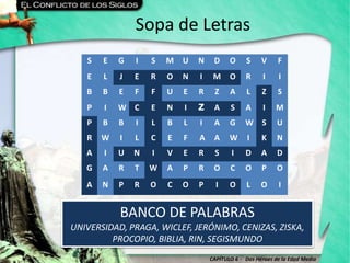 CAPÍTULO 6 - Dos Héroes de la Edad Media
Sopa de Letras
BANCO DE PALABRAS
UNIVERSIDAD, PRAGA, WICLEF, JERÓNIMO, CENIZAS, ZISKA,
PROCOPIO, BIBLIA, RIN, SEGISMUNDO
S E G I S M U N D O S V F
E L J E R O N I M O R I I
B B E F F U E R Z A L Z S
P I W C E N I Z A S A I M
P B B I L B L I A G W S U
R W I L C E F A A W I K N
A I U N I V E R S I D A D
G A R T W A P R O C O P O
A N P R O C O P I O L O I
 