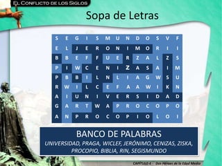 CAPÍTULO 6 - Dos Héroes de la Edad Media
Sopa de Letras
BANCO DE PALABRAS
UNIVERSIDAD, PRAGA, WICLEF, JERÓNIMO, CENIZAS, ZISKA,
PROCOPIO, BIBLIA, RIN, SEGISMUNDO
S E G I S M U N D O S V F
E L J E R O N I M O R I I
B B E F F U E R Z A L Z S
P I W C E N I Z A S A I M
P B B I L N L I A G W S U
R W I L C E F A A W I K N
A I U N I V E R S I D A D
G A R T W A P R O C O P O
A N P R O C O P I O L O I
 