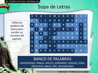 CAPÍTULO 6 - Dos Héroes de la Edad Media
Sopa de Letras
BANCO DE PALABRAS
UNIVERSIDAD, PRAGA, WICLEF, JERÓNIMO, CENIZAS, ZISKA,
PROCOPIO, BIBLIA, RIN, SEGISMUNDO
S E G I S M U N D O S V F
E L J E R O N I M O R I I
B B E F F U E R Z A L Z S
P I W C E N I Z A S A I M
P B B I L N L I A G W S U
R W I L C E F A A W I K N
A I U N I V E R S I D A D
G A R T W A P R O C O P O
A N P R O C O P I O L O I
Utiliza las
palabras del
banco para
escribir un
resumen del
capitulo.
 